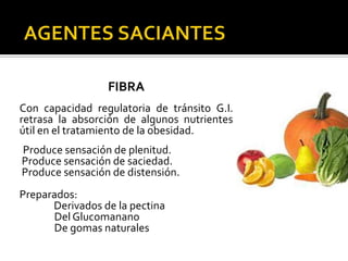 FIBRA
Con capacidad regulatoria de tránsito G.I.
retrasa la absorción de algunos nutrientes
útil en el tratamiento de la obesidad.
Produce sensación de plenitud.
Produce sensación de saciedad.
Produce sensación de distensión.
Preparados:
      Derivados de la pectina
      Del Glucomanano
      De gomas naturales
 