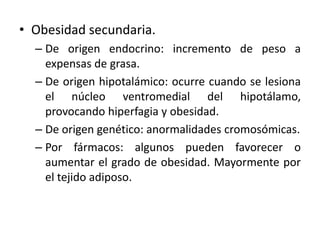 • Obesidad secundaria.
  – De origen endocrino: incremento de peso a
    expensas de grasa.
  – De origen hipotalámico: ocurre cuando se lesiona
    el núcleo ventromedial del hipotálamo,
    provocando hiperfagia y obesidad.
  – De origen genético: anormalidades cromosómicas.
  – Por fármacos: algunos pueden favorecer o
    aumentar el grado de obesidad. Mayormente por
    el tejido adiposo.
 