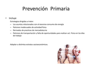 Prevención Primaria
• Incluye
   Estrategias dirigidas a tratar:
   – Los asuntos relacionados con el excesivo consumo de energía
   – Patrones inadecuados de actividad física
   – Derivados de practicas de mercadotecnia
   – Patrones de transportación y falta de oportunidades para realizar act. Física en los días
       de trabajo



   Adaptar a distintos estratos socioeconómicos.
 