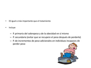 •   ES igual o más importante que el tratamiento

•   Incluye

     – P. primaria del sobrepeso y de la obesidad en sí mismo
     – P. secundaria (evitar que se recupere el peso después de perderlo)
     – P. de incrementos de peso adicionales en individuos incapaces de
       perder peso
 