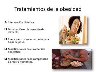 Tratamientos de la obesidad

 Intervención dietética:

 Disminución en la ingestión de
  alimento.

 Es el aspecto mas importante para
  bajar de peso.

 Modificaciones en el contenido
  energético

 Modificaciones en la composición
  de macro nutrientes.
 
