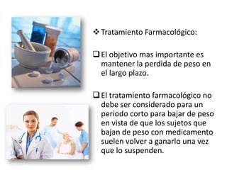  Tratamiento Farmacológico:

 El objetivo mas importante es
  mantener la perdida de peso en
  el largo plazo.

 El tratamiento farmacológico no
  debe ser considerado para un
  periodo corto para bajar de peso
  en vista de que los sujetos que
  bajan de peso con medicamento
  suelen volver a ganarlo una vez
  que lo suspenden.
 