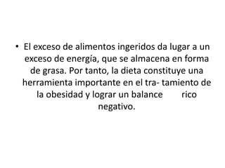 • El exceso de alimentos ingeridos da lugar a un
  exceso de energía, que se almacena en forma
    de grasa. Por tanto, la dieta constituye una
  herramienta importante en el tra- tamiento de
      la obesidad y lograr un balance      rico
                      negativo.
 