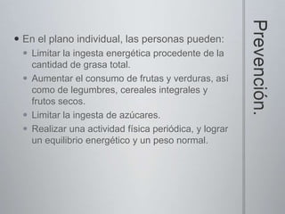  En el plano individual, las personas pueden:
  Limitar la ingesta energética procedente de la
   cantidad de grasa total.
  Aumentar el consumo de frutas y verduras, así
   como de legumbres, cereales integrales y
   frutos secos.
  Limitar la ingesta de azúcares.
  Realizar una actividad física periódica, y lograr
   un equilibrio energético y un peso normal.
 