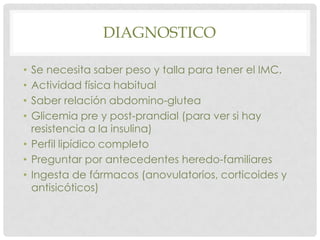 DIAGNOSTICO

• Se necesita saber peso y talla para tener el IMC.
• Actividad física habitual
• Saber relación abdomino-glutea
• Glicemia pre y post-prandial (para ver si hay
  resistencia a la insulina)
• Perfil lipídico completo
• Preguntar por antecedentes heredo-familiares
• Ingesta de fármacos (anovulatorios, corticoides y
  antisicóticos)
 