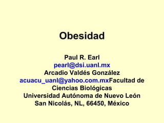 Obesidad

              Paul R. Earl
          pearl@dsi.uanl.mx
       Arcadio Valdés González
acuacu_uanl@yahoo.com.mxFacultad de
          Ciencias Biológicas
 Universidad Autónoma de Nuevo León
    San Nicolás, NL, 66450, México
 
