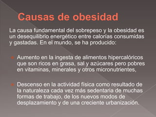 La causa fundamental del sobrepeso y la obesidad es
un desequilibrio energético entre calorías consumidas
y gastadas. En el mundo, se ha producido:

   Aumento en la ingesta de alimentos hipercalóricos
    que son ricos en grasa, sal y azúcares pero pobres
    en vitaminas, minerales y otros micronutrientes,

   Descenso en la actividad física como resultado de
    la naturaleza cada vez más sedentaria de muchas
    formas de trabajo, de los nuevos modos de
    desplazamiento y de una creciente urbanización.
 