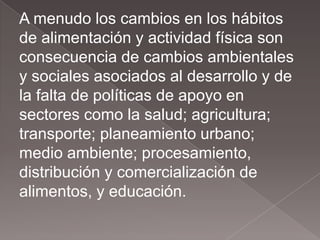A menudo los cambios en los hábitos
de alimentación y actividad física son
consecuencia de cambios ambientales
y sociales asociados al desarrollo y de
la falta de políticas de apoyo en
sectores como la salud; agricultura;
transporte; planeamiento urbano;
medio ambiente; procesamiento,
distribución y comercialización de
alimentos, y educación.
 