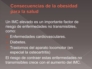 Un IMC elevado es un importante factor de
riesgo de enfermedades no transmisibles,
como:
  Enfermedades cardiovasculares.
  Diabetes.
  Trastornos del aparato locomotor (en
   especial la osteoartritis)
El riesgo de contraer estas enfermedades no
transmisibles crece con el aumento del IMC.
 