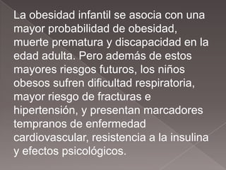 La obesidad infantil se asocia con una
mayor probabilidad de obesidad,
muerte prematura y discapacidad en la
edad adulta. Pero además de estos
mayores riesgos futuros, los niños
obesos sufren dificultad respiratoria,
mayor riesgo de fracturas e
hipertensión, y presentan marcadores
tempranos de enfermedad
cardiovascular, resistencia a la insulina
y efectos psicológicos.
 