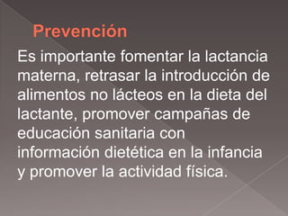 Es importante fomentar la lactancia
materna, retrasar la introducción de
alimentos no lácteos en la dieta del
lactante, promover campañas de
educación sanitaria con
información dietética en la infancia
y promover la actividad física.
 