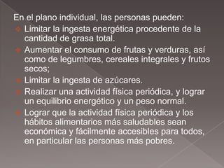 En el plano individual, las personas pueden:
 Limitar la ingesta energética procedente de la
  cantidad de grasa total.
 Aumentar el consumo de frutas y verduras, así
  como de legumbres, cereales integrales y frutos
  secos;
 Limitar la ingesta de azúcares.
 Realizar una actividad física periódica, y lograr
  un equilibrio energético y un peso normal.
 Lograr que la actividad física periódica y los
  hábitos alimentarios más saludables sean
  económica y fácilmente accesibles para todos,
  en particular las personas más pobres.
 