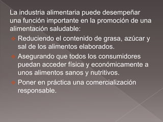 La industria alimentaria puede desempeñar
una función importante en la promoción de una
alimentación saludable:
 Reduciendo el contenido de grasa, azúcar y
   sal de los alimentos elaborados.
 Asegurando que todos los consumidores
   puedan acceder física y económicamente a
   unos alimentos sanos y nutritivos.
 Poner en práctica una comercialización
   responsable.
 