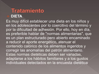   DIETA
Es muy difícil establecer una dieta en los niños y
en los adolescentes por lo coercitivo del término y
por la dificultad de adhesión. Por ello, hoy en día,
es preferible hablar de "normas alimentarias", que
es un plan estructurado pero abierto encaminado
a reducir el aporte energético, atenuar el
contenido calórico de los alimentos ingeridos y
corregir las anomalías del patrón alimentario.
Estas normas dietéticas deben ser variadas,
adaptarse a los hábitos familiares y a los gustos
individuales detectados en la encuesta dietética.
 