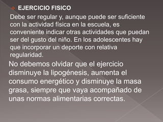    EJERCICIO FISICO
Debe ser regular y, aunque puede ser suficiente
con la actividad física en la escuela, es
conveniente indicar otras actividades que puedan
ser del gusto del niño. En los adolescentes hay
que incorporar un deporte con relativa
regularidad.
No debemos olvidar que el ejercicio
disminuye la lipogénesis, aumenta el
consumo energético y disminuye la masa
grasa, siempre que vaya acompañado de
unas normas alimentarias correctas.
 