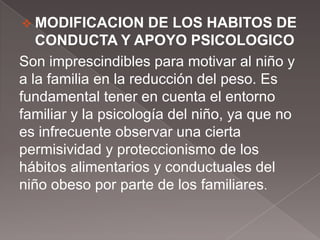  MODIFICACION        DE LOS HABITOS DE
   CONDUCTA Y APOYO PSICOLOGICO
Son imprescindibles para motivar al niño y
a la familia en la reducción del peso. Es
fundamental tener en cuenta el entorno
familiar y la psicología del niño, ya que no
es infrecuente observar una cierta
permisividad y proteccionismo de los
hábitos alimentarios y conductuales del
niño obeso por parte de los familiares.
 