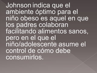 Johnson indica que el
ambiente óptimo para el
niño obeso es aquel en que
los padres colaboran
facilitando alimentos sanos,
pero en el que el
niño/adolescente asume el
control de cómo debe
consumirlos.
 