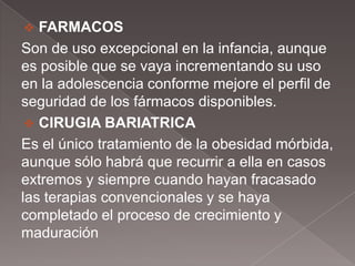   FARMACOS
Son de uso excepcional en la infancia, aunque
es posible que se vaya incrementando su uso
en la adolescencia conforme mejore el perfil de
seguridad de los fármacos disponibles.
  CIRUGIA BARIATRICA
Es el único tratamiento de la obesidad mórbida,
aunque sólo habrá que recurrir a ella en casos
extremos y siempre cuando hayan fracasado
las terapias convencionales y se haya
completado el proceso de crecimiento y
maduración
 