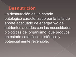 La desnutrición es un estado
patológico caracterizado por la falta de
aporte adecuado de energía y/o de
nutrientes acordes con las necesidades
biológicas del organismo, que produce
un estado catabólico, sistémico y
potencialmente reversible.
 