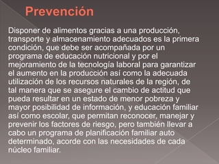 Disponer de alimentos gracias a una producción,
transporte y almacenamiento adecuados es la primera
condición, que debe ser acompañada por un
programa de educación nutricional y por el
mejoramiento de la tecnología laboral para garantizar
el aumento en la producción así como la adecuada
utilización de los recursos naturales de la región, de
tal manera que se asegure el cambio de actitud que
pueda resultar en un estado de menor pobreza y
mayor posibilidad de información, y educación familiar
así como escolar, que permitan reconocer, manejar y
prevenir los factores de riesgo, pero también llevar a
cabo un programa de planificación familiar auto
determinado, acorde con las necesidades de cada
núcleo familiar.
 