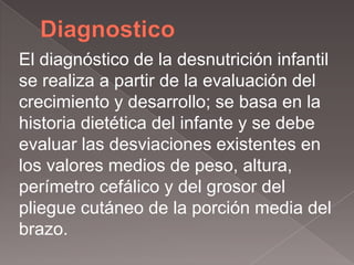 El diagnóstico de la desnutrición infantil
se realiza a partir de la evaluación del
crecimiento y desarrollo; se basa en la
historia dietética del infante y se debe
evaluar las desviaciones existentes en
los valores medios de peso, altura,
perímetro cefálico y del grosor del
pliegue cutáneo de la porción media del
brazo.
 
