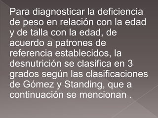 Para diagnosticar la deficiencia
de peso en relación con la edad
y de talla con la edad, de
acuerdo a patrones de
referencia establecidos, la
desnutrición se clasifica en 3
grados según las clasificaciones
de Gómez y Standing, que a
continuación se mencionan .
 