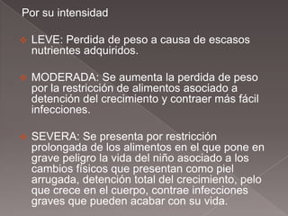 Por su intensidad

   LEVE: Perdida de peso a causa de escasos
    nutrientes adquiridos.

   MODERADA: Se aumenta la perdida de peso
    por la restricción de alimentos asociado a
    detención del crecimiento y contraer más fácil
    infecciones.

   SEVERA: Se presenta por restricción
    prolongada de los alimentos en el que pone en
    grave peligro la vida del niño asociado a los
    cambios físicos que presentan como piel
    arrugada, detención total del crecimiento, pelo
    que crece en el cuerpo, contrae infecciones
    graves que pueden acabar con su vida.
 