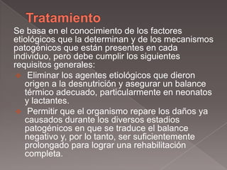 Se basa en el conocimiento de los factores
etiológicos que la determinan y de los mecanismos
patogénicos que están presentes en cada
individuo, pero debe cumplir los siguientes
requisitos generales:
  Eliminar los agentes etiológicos que dieron
   origen a la desnutrición y asegurar un balance
   térmico adecuado, particularmente en neonatos
   y lactantes.
  Permitir que el organismo repare los daños ya
   causados durante los diversos estadios
   patogénicos en que se traduce el balance
   negativo y, por lo tanto, ser suficientemente
   prolongado para lograr una rehabilitación
   completa.
 