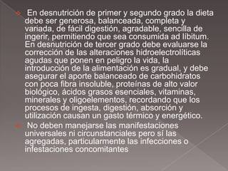     En desnutrición de primer y segundo grado la dieta
    debe ser generosa, balanceada, completa y
    variada, de fácil digestión, agradable, sencilla de
    ingerir, permitiendo que sea consumida ad líbitum.
    En desnutrición de tercer grado debe evaluarse la
    corrección de las alteraciones hidroelectrolíticas
    agudas que ponen en peligro la vida, la
    introducción de la alimentación es gradual, y debe
    asegurar el aporte balanceado de carbohidratos
    con poca fibra insoluble, proteínas de alto valor
    biológico, ácidos grasos esenciales, vitaminas,
    minerales y oligoelementos, recordando que los
    procesos de ingesta, digestión, absorción y
    utilización causan un gasto térmico y energético.
    No deben manejarse las manifestaciones
    universales ni circunstanciales pero sí las
    agregadas, particularmente las infecciones o
    infestaciones concomitantes
 