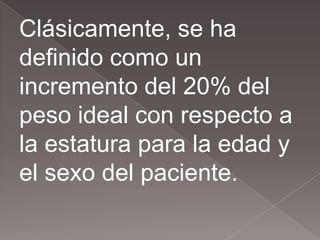 Clásicamente, se ha
definido como un
incremento del 20% del
peso ideal con respecto a
la estatura para la edad y
el sexo del paciente.
 