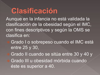 Aunque en la infancia no está validada la
clasificación de la obesidad según el IMC,
con fines descriptivos y según la OMS se
clasifica en:
 Grado I o sobrepeso cuando el IMC está
   entre 25 y 30,
 Grado II cuando se sitúa entre 30 y 40 y
 Grado III u obesidad mórbida cuando
   éste es superior a 40.
 