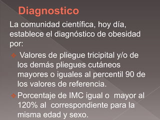 La comunidad científica, hoy día,
establece el diagnóstico de obesidad
por:
 Valores de pliegue tricipital y/o de
  los demás pliegues cutáneos
  mayores o iguales al percentil 90 de
  los valores de referencia.
 Porcentaje de IMC igual o mayor al
  120% al correspondiente para la
  misma edad y sexo.
 