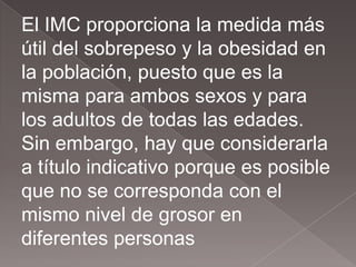 El IMC proporciona la medida más
útil del sobrepeso y la obesidad en
la población, puesto que es la
misma para ambos sexos y para
los adultos de todas las edades.
Sin embargo, hay que considerarla
a título indicativo porque es posible
que no se corresponda con el
mismo nivel de grosor en
diferentes personas
 