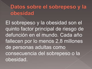 El sobrepeso y la obesidad son el
quinto factor principal de riesgo de
defunción en el mundo. Cada año
fallecen por lo menos 2,8 millones
de personas adultas como
consecuencia del sobrepeso o la
obesidad.
 
