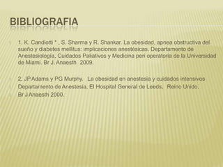 BIBLIOGRAFIA
🞭 1. K. Candiotti * , S. Sharma y R. Shankar. La obesidad, apnea obstructiva del
sueño y diabetes mellitus: implicaciones anestésicas. Departamento de
Anestesiología, Cuidados Paliativos y Medicina peri operatoria de la Universidad
de Miami. Br J. Anaesth 2009.
🞭 2. JPAdams y PG Murphy. La obesidad en anestesia y cuidados intensivos
🞭 Departamento de Anestesia, El Hospital General de Leeds, Reino Unido.
🞭 Br J Anaesth 2000.
 