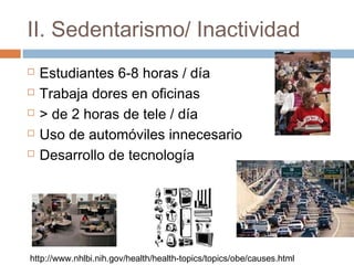 II. Sedentarismo/ Inactividad
 Estudiantes 6-8 horas / día
 Trabaja dores en oficinas
 > de 2 horas de tele / día
 Uso de automóviles innecesario
 Desarrollo de tecnología
http://www.nhlbi.nih.gov/health/health-topics/topics/obe/causes.html
 
