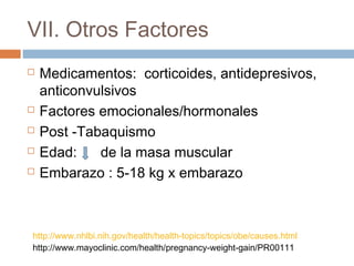 VII. Otros Factores
 Medicamentos: corticoides, antidepresivos,
anticonvulsivos
 Factores emocionales/hormonales
 Post -Tabaquismo
 Edad: de la masa muscular
 Embarazo : 5-18 kg x embarazo
http://www.nhlbi.nih.gov/health/health-topics/topics/obe/causes.html
http://www.mayoclinic.com/health/pregnancy-weight-gain/PR00111
 