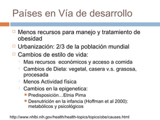 Países en Vía de desarrollo
 Menos recursos para manejo y tratamiento de
obesidad
 Urbanización: 2/3 de la población mundial
 Cambios de estilo de vida:
 Mas recursos económicos y acceso a comida
 Cambios de Dieta: vegetal, casera v.s. grasosa,
procesada
 Menos Actividad física
 Cambios en la epigenetica:
 Predisposición…Etnia Pima
 Desnutrición en la infancia (Hoffman et al 2000):
metabólicos y psicológicos
http://www.nhlbi.nih.gov/health/health-topics/topics/obe/causes.html
 