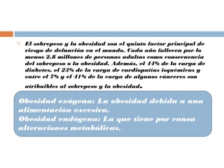  El sobrepeso y la obesidad son el quinto factor principal de
riesgo de defunción en el mundo. Cada año fallecen por lo
menos 2,8 millones de personas adultas como consecuencia
del sobrepeso o la obesidad. Además, el 44% de la carga de
diabetes, el 23% de la carga de cardiopatías isquémicas y
entre el 7% y el 41% de la carga de algunos cánceres son
atribuibles al sobrepeso y la obesidad.
 CLASIFICACION:
Obesidad exógena: La obesidad debida a una
alimentación excesiva.
Obesidad endógena: La que tiene por causa
alteraciones metabólicas.
 