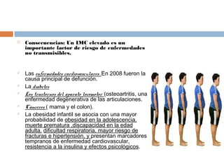  Consecuencias: Un IMC elevado es un
importante factor de riesgo de enfermedades
no transmisibles.
 Las enfermedades cardiovasculares .En 2008 fueron la
causa principal de defunción.
 La diabetes
 Los trastornos del aparato locomotor (osteoartritis, una
enfermedad degenerativa de las articulaciones.
 Cánceres ( mama y el colon).
 La obesidad infantil se asocia con una mayor
probabilidad de obesidad en la adolescencia,
muerte prematura ,discapacidad en la edad
adulta, dificultad respiratoria, mayor riesgo de
fracturas e hipertensión, y presentan marcadores
tempranos de enfermedad cardiovascular,
resistencia a la insulina y efectos psicológicos.
 