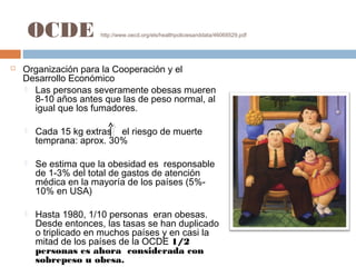 OCDE http://www.oecd.org/els/healthpoliciesanddata/46068529.pdf
 Organización para la Cooperación y el
Desarrollo Económico
 Las personas severamente obesas mueren
8-10 años antes que las de peso normal, al
igual que los fumadores.
 Cada 15 kg extras el riesgo de muerte
temprana: aprox. 30%
 Se estima que la obesidad es responsable
de 1-3% del total de gastos de atención
médica en la mayoría de los países (5%-
10% en USA)
 Hasta 1980, 1/10 personas eran obesas.
Desde entonces, las tasas se han duplicado
o triplicado en muchos países y en casi la
mitad de los países de la OCDE 1/2
personas es ahora considerada con
sobrepeso u obesa.
 