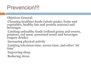Prevencion!!!
Objetivos General:
•Choosing healthier foods (whole grains, fruits and
vegetables, healthy fats and protein sources) and
beverages
•Limiting unhealthy foods (refined grains and sweets,
potatoes, red meat, processed meat) and beverages
(sugary drinks)
•Increasing physical activity
•Limiting television time, screen time, and other “sit
time”
•Improving sleep
•Reducing stress
 