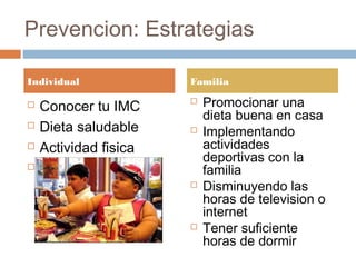 Prevencion: Estrategias
Individual
 Conocer tu IMC
 Dieta saludable
 Actividad fisica
 Prevenir aumento
de peso
Familia
 Promocionar una
dieta buena en casa
 Implementando
actividades
deportivas con la
familia
 Disminuyendo las
horas de television o
internet
 Tener suficiente
horas de dormir
 