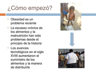 ¿Cómo empezó?
 Obesidad es un
problema reciente
 La escasez crónica de
los alimentos y la
malnutrición han sido
problemas desde el
principio de la historia
 Los avances
tecnológicos en el siglo
XVIII aumentaron el
suministro de los
alimentos y la manera
de distribuirla
 