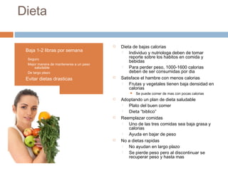 Dieta
 Dieta de bajas calorias
 Individuo y nutriologa deben de tomar
reporte sobre los habitos en comida y
bebidas
 Para perder peso, 1000-1600 calorias
deben de ser consumidas por dia
 Satisface el hambre con menos calorias
 Frutas y vegetales tienen baja densidad en
calorias
 Se puede comer de mas con pocas calorias
 Adoptando un plan de dieta saludable
 Plato del buen comer
 Dieta “biblico”
 Reemplazar comidas
 Uno de las tres comidas sea baja grasa y
calorias
 Ayuda en bajar de peso
 No a dietas rapidas
 No ayudan en largo plazo
 Se pierde peso pero al discontinuar se
recuperar peso y hasta mas
• Baja 1-2 libras por semana
Seguro
Mejor manera de mantenerse a un peso
saludable
De largo plazo
• Evitar dietas drasticas
 
