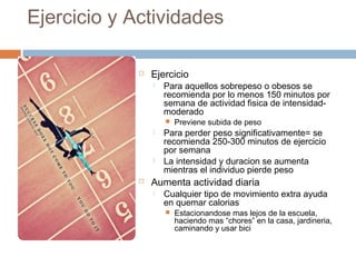 Ejercicio y Actividades
 Ejercicio
 Para aquellos sobrepeso o obesos se
recomienda por lo menos 150 minutos por
semana de actividad fisica de intensidad-
moderado
 Previene subida de peso
 Para perder peso significativamente= se
recomienda 250-300 minutos de ejercicio
por semana
 La intensidad y duracion se aumenta
mientras el individuo pierde peso
 Aumenta actividad diaria
 Cualquier tipo de movimiento extra ayuda
en quemar calorias
 Estacionandose mas lejos de la escuela,
haciendo mas “chores” en la casa, jardineria,
caminando y usar bici
 