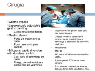 Cirugia
Gastric bypass
Laparoscopic adjustable
gastric banding
 Causa resultados lentos
Gastric sleeve
 Parte del estomago se
quita
 Poco reservorio para
comida
Biliopancreaetic diversion
with duodenal switch
 Casi todo el estomago se
quita
 Riesgo de malnutricion y
deficiencia de vitaminas
• Mejor manera de perder peso pero
trae mayor riesgos
• Cirugias limitan la cantidad de
comida que se puede ingerir y
disminuye la absorcion de alimentos
y calorias
• Indicaciones:
• IMC>40
• IMC entre 35-39.9 asociado con DM
o HTA
• Posible perder 50% o mas masa
corporal
• Pronostico es buena si paciente se
dedica a tener dieta saludable y hace
 