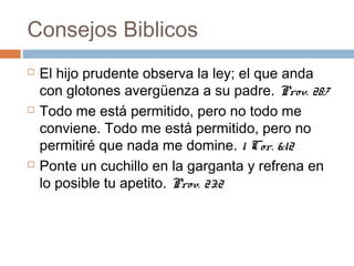 Consejos Biblicos
 El hijo prudente observa la ley; el que anda
con glotones avergüenza a su padre. Prov. 28:7
 Todo me está permitido, pero no todo me
conviene. Todo me está permitido, pero no
permitiré que nada me domine. 1 Cor. 6:12
 Ponte un cuchillo en la garganta y refrena en
lo posible tu apetito. Prov. 23:2
 