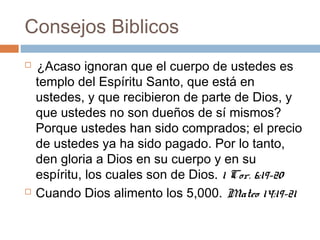 Consejos Biblicos
  
¿Acaso ignoran que el cuerpo de ustedes es
templo del Espíritu Santo, que está en
ustedes, y que recibieron de parte de Dios, y
que ustedes no son dueños de sí mismos?
Porque ustedes han sido comprados; el precio
de ustedes ya ha sido pagado. Por lo tanto,
den gloria a Dios en su cuerpo y en su
espíritu, los cuales son de Dios. 1 Cor. 6:19-20
 Cuando Dios alimento los 5,000. Mateo 14:19-21
 