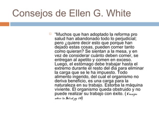 Consejos de Ellen G. White
 “Muchos que han adoptado la reforma pro
salud han abandonado todo lo perjudicial;
pero ¿quiere decir esto que porque han
dejado estas cosas, pueden comer tanto
como quieran? Se sientan a la mesa, y en
vez de considerar cuánto deben comer, se
entregan al apetito y comen en exceso.
Luego, el estómago debe trabajar hasta el
extremo durante el resto del día para eliminar
la carga que se le ha impuesto. Todo
alimento ingerido, del cual el organismo no
deriva beneficio, es una carga para la
naturaleza en su trabajo. Estorba la máquina
viviente. El organismo queda obstruido y no
puede realizar su trabajo con éxito. (Consejos
sobre la Salud pg. 170)
 